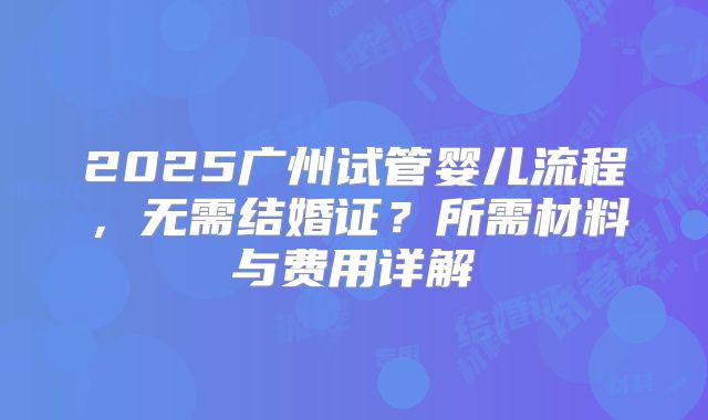 2025广州试管婴儿流程，无需结婚证？所需材料与费用详解