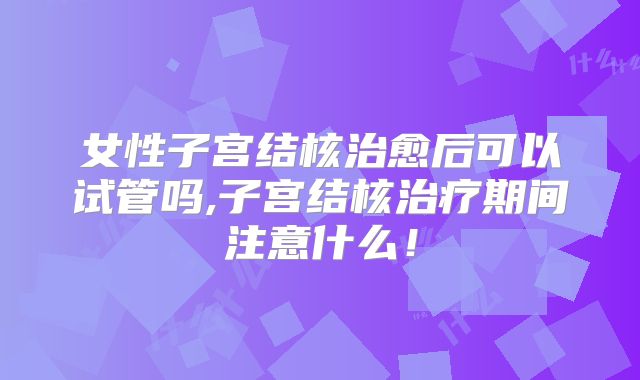 女性子宫结核治愈后可以试管吗,子宫结核治疗期间注意什么！