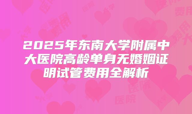 2025年东南大学附属中大医院高龄单身无婚姻证明试管费用全解析