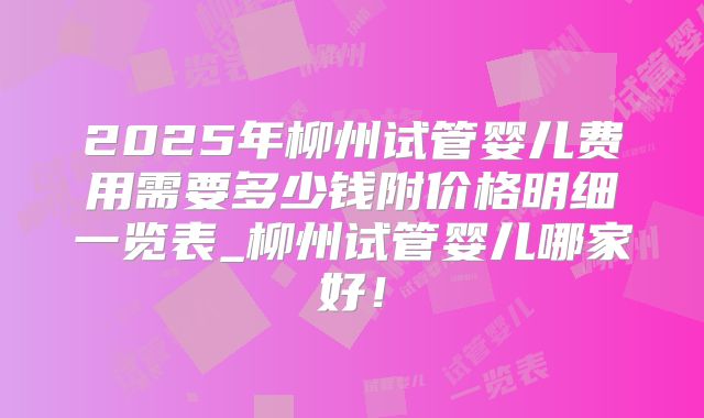 2025年柳州试管婴儿费用需要多少钱附价格明细一览表_柳州试管婴儿哪家好！
