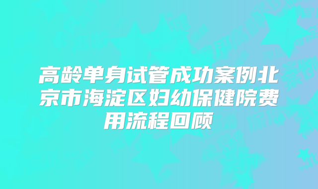 高龄单身试管成功案例北京市海淀区妇幼保健院费用流程回顾