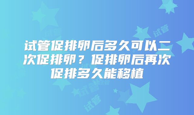 试管促排卵后多久可以二次促排卵？促排卵后再次促排多久能移植