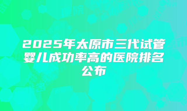 2025年太原市三代试管婴儿成功率高的医院排名公布