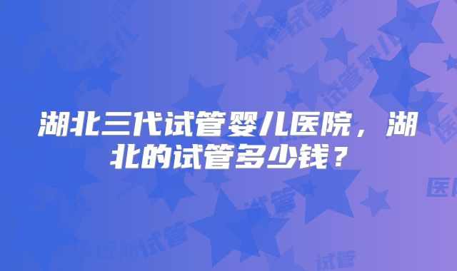 湖北三代试管婴儿医院，湖北的试管多少钱？
