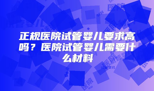 正规医院试管婴儿要求高吗？医院试管婴儿需要什么材料