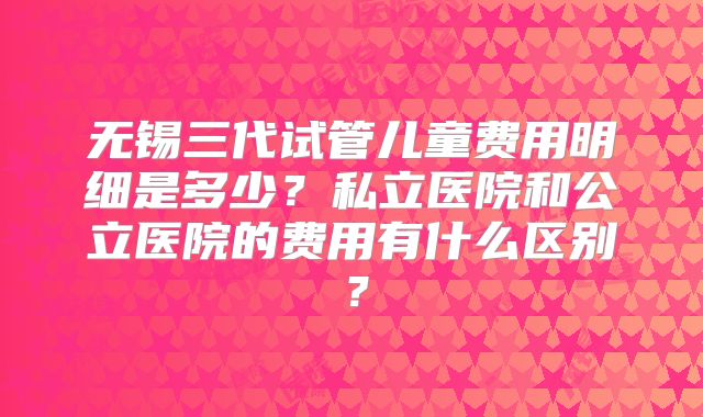 无锡三代试管儿童费用明细是多少？私立医院和公立医院的费用有什么区别？