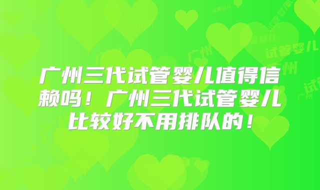 广州三代试管婴儿值得信赖吗！广州三代试管婴儿比较好不用排队的！