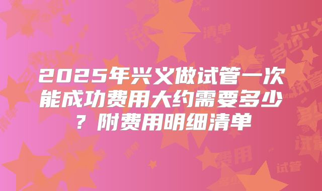 2025年兴义做试管一次能成功费用大约需要多少?附费用明细清单