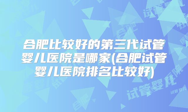 合肥比较好的第三代试管婴儿医院是哪家(合肥试管婴儿医院排名比较好)