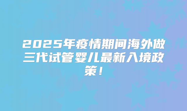 2025年疫情期间海外做三代试管婴儿最新入境政策！