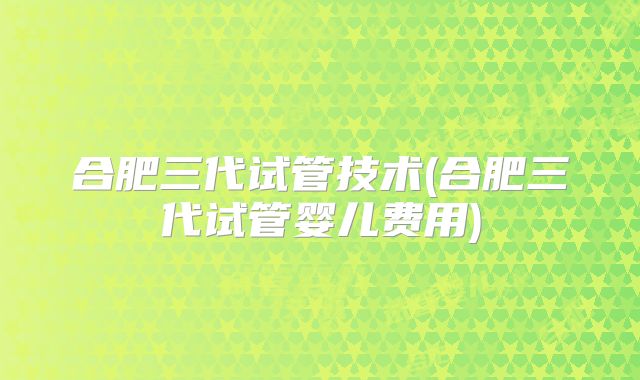 合肥三代试管技术(合肥三代试管婴儿费用)