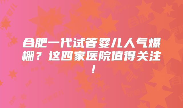 合肥一代试管婴儿人气爆棚？这四家医院值得关注！