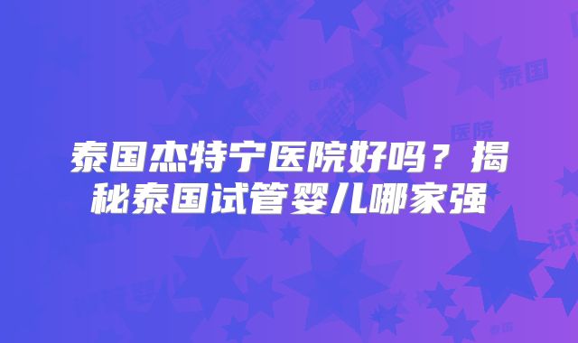 泰国杰特宁医院好吗？揭秘泰国试管婴儿哪家强