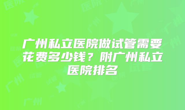 广州私立医院做试管需要花费多少钱?附广州私立医院排名