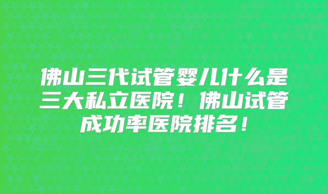 佛山三代试管婴儿什么是三大私立医院！佛山试管成功率医院排名！