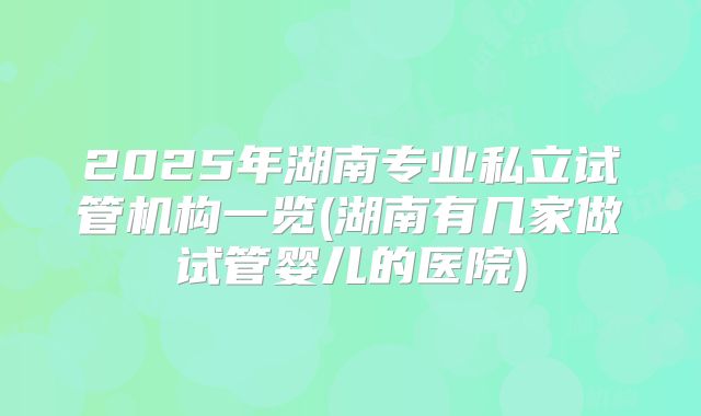 2025年湖南专业私立试管机构一览(湖南有几家做试管婴儿的医院)