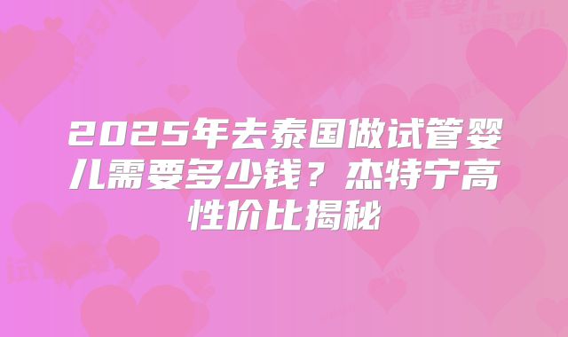 2025年去泰国做试管婴儿需要多少钱？杰特宁高性价比揭秘