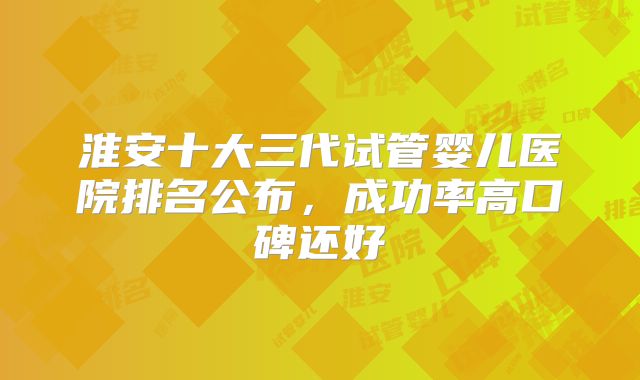 淮安十大三代试管婴儿医院排名公布，成功率高口碑还好