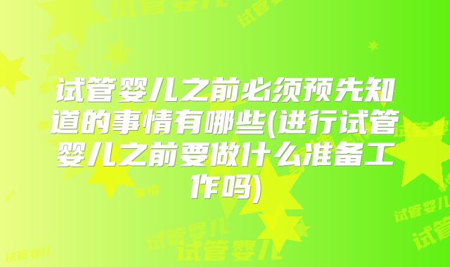 试管婴儿之前必须预先知道的事情有哪些(进行试管婴儿之前要做什么准备工作吗)