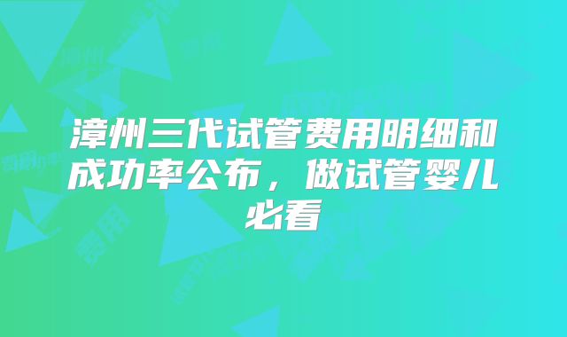 漳州三代试管费用明细和成功率公布，做试管婴儿必看