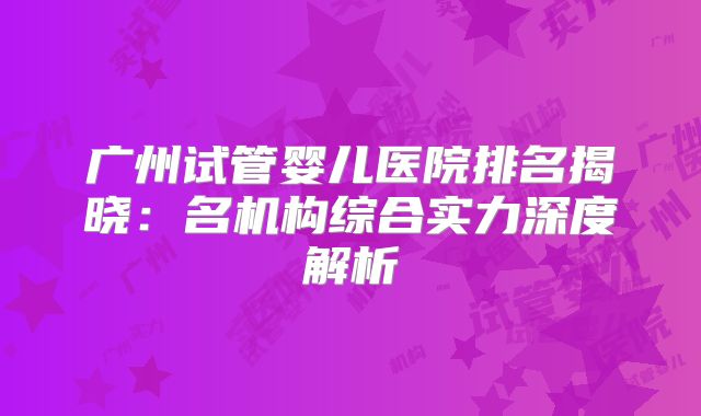 广州试管婴儿医院排名揭晓：名机构综合实力深度解析