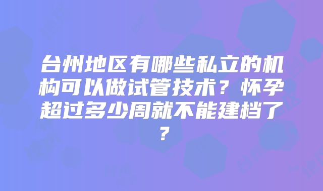 台州地区有哪些私立的机构可以做试管技术？怀孕超过多少周就不能建档了？