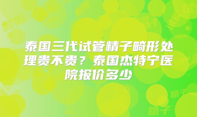 泰国三代试管精子畸形处理贵不贵？泰国杰特宁医院报价多少