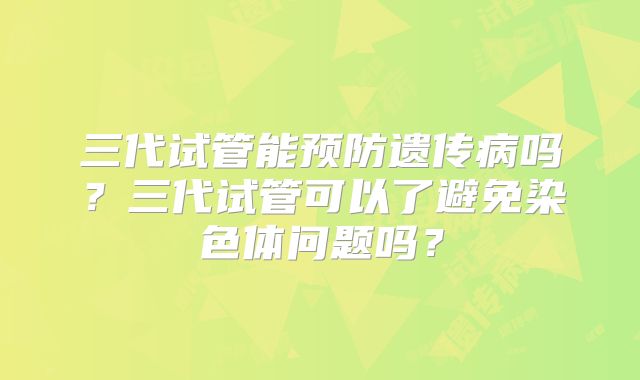 三代试管能预防遗传病吗?三代试管可以了避免染色体问题吗?