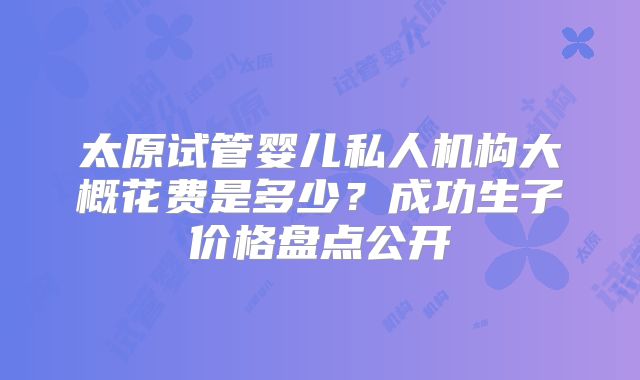 太原试管婴儿私人机构大概花费是多少？成功生子价格盘点公开