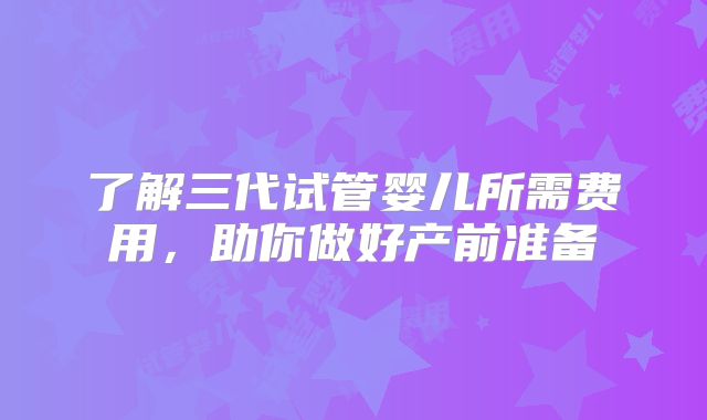 了解三代试管婴儿所需费用，助你做好产前准备