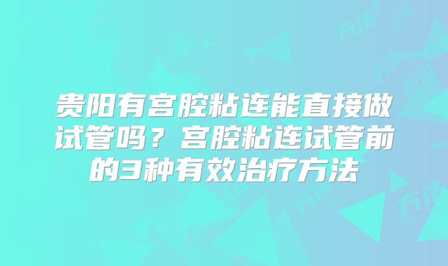 贵阳有宫腔粘连能直接做试管吗?宫腔粘连试管前的3种有效治疗方法