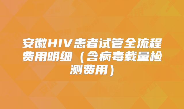 安徽HIV患者试管全流程费用明细（含病毒载量检测费用）