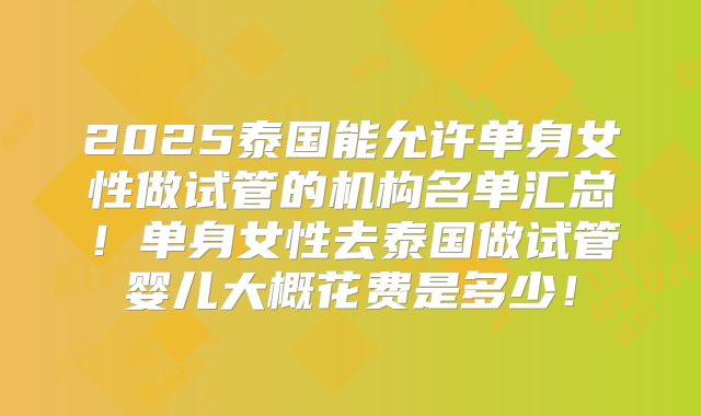 2025泰国能允许单身女性做试管的机构名单汇总！单身女性去泰国做试管婴儿大概花费是多少！