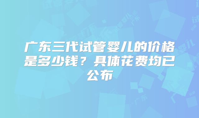 广东三代试管婴儿的价格是多少钱？具体花费均已公布