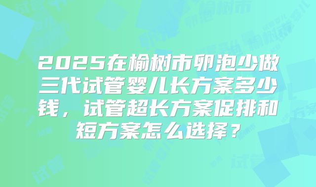 2025在榆树市卵泡少做三代试管婴儿长方案多少钱,试管超长方案促排和短方案怎么选择?
