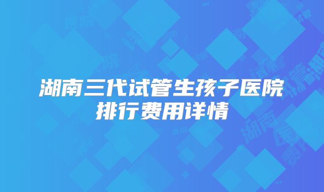 湖南三代试管生孩子医院排行费用详情