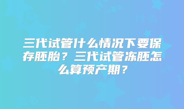 三代试管什么情况下要保存胚胎？三代试管冻胚怎么算预产期？