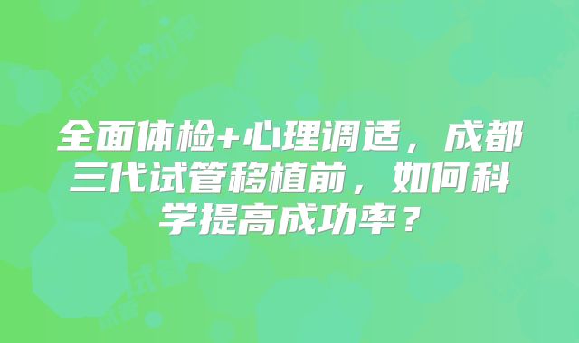 全面体检+心理调适，成都三代试管移植前，如何科学提高成功率？