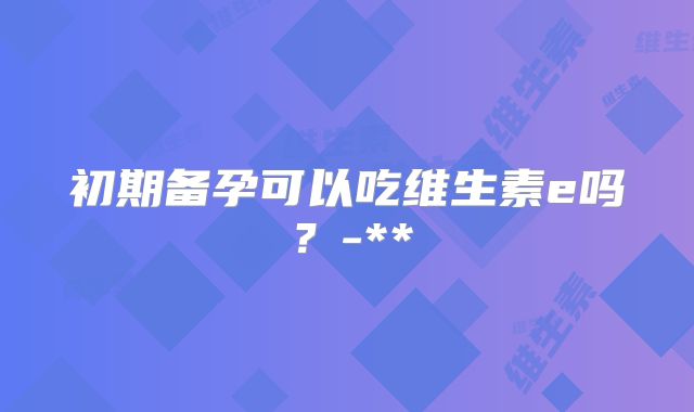 初期备孕可以吃维生素e吗？-**