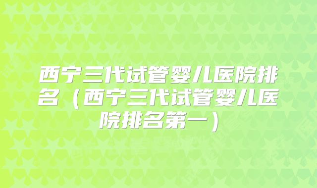 西宁三代试管婴儿医院排名（西宁三代试管婴儿医院排名第一）