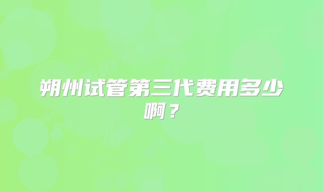 朔州试管第三代费用多少啊？