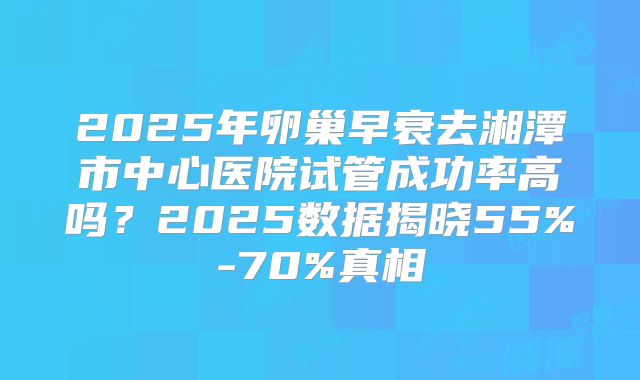 2025年卵巢早衰去湘潭市中心医院试管成功率高吗？2025数据揭晓55%-70%真相