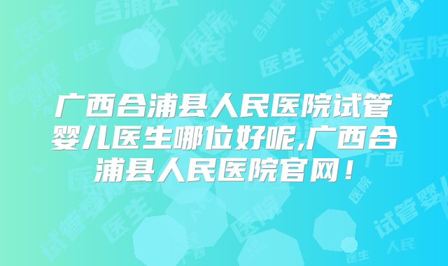 广西合浦县人民医院试管婴儿医生哪位好呢,广西合浦县人民医院官网!