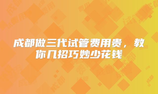 成都做三代试管费用贵，教你几招巧妙少花钱