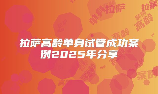 拉萨高龄单身试管成功案例2025年分享