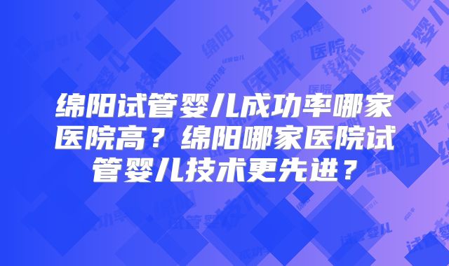 绵阳试管婴儿成功率哪家医院高?绵阳哪家医院试管婴儿技术更先进?