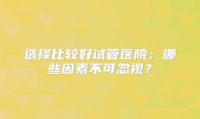 选择比较好试管医院：哪些因素不可忽视？
