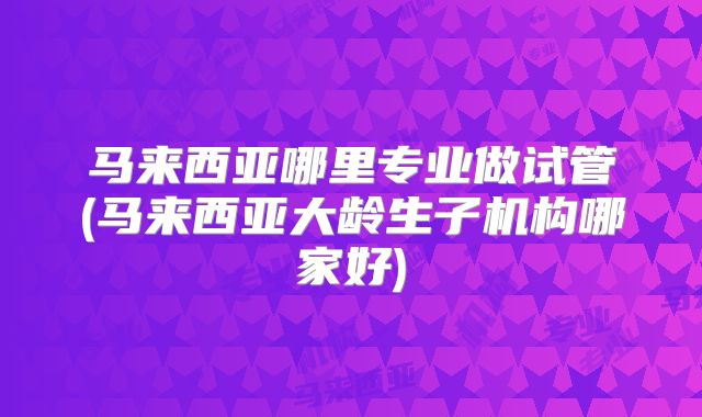 马来西亚哪里专业做试管(马来西亚大龄生子机构哪家好)