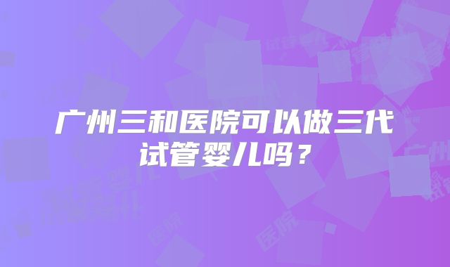 广州三和医院可以做三代试管婴儿吗?