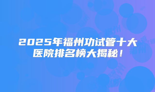 2025年福州功试管十大医院排名榜大揭秘！